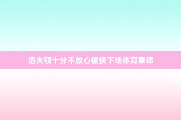 洛夫顿十分不放心被换下场体育集锦