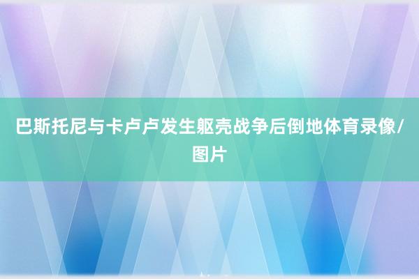 巴斯托尼与卡卢卢发生躯壳战争后倒地体育录像/图片