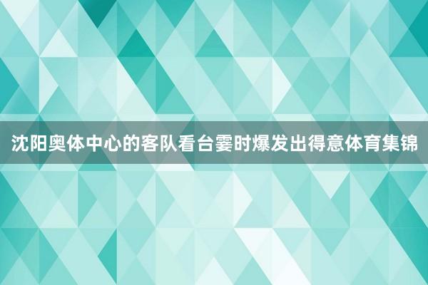 沈阳奥体中心的客队看台霎时爆发出得意体育集锦