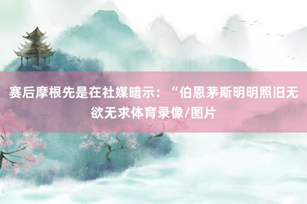 赛后摩根先是在社媒暗示：“伯恩茅斯明明照旧无欲无求体育录像/图片