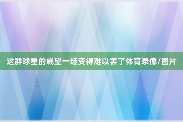 这群球星的威望一经变得难以罢了体育录像/图片
