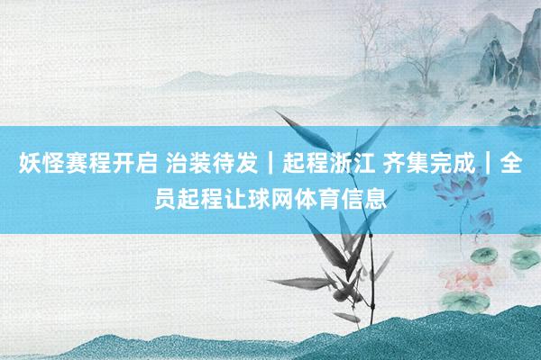 妖怪赛程开启 治装待发｜起程浙江 齐集完成｜全员起程让球网体育信息