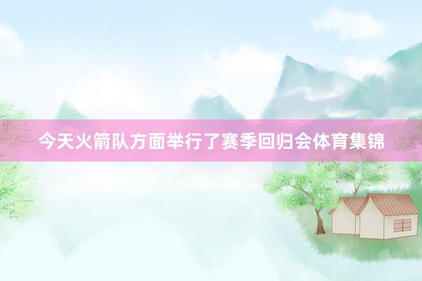 今天火箭队方面举行了赛季回归会体育集锦