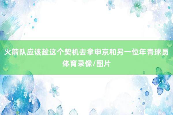 火箭队应该趁这个契机去拿申京和另一位年青球员体育录像/图片