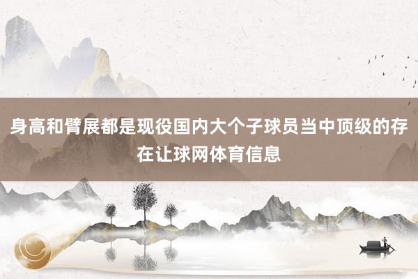 身高和臂展都是现役国内大个子球员当中顶级的存在让球网体育信息