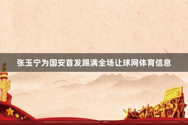 张玉宁为国安首发踢满全场让球网体育信息