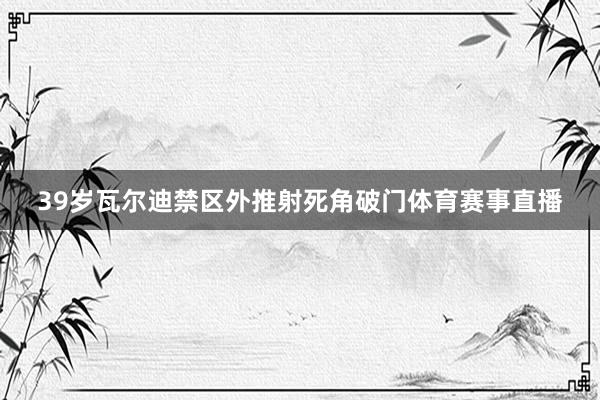 39岁瓦尔迪禁区外推射死角破门体育赛事直播