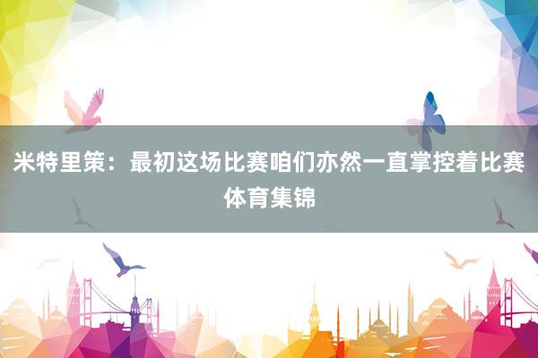 米特里策：最初这场比赛咱们亦然一直掌控着比赛体育集锦