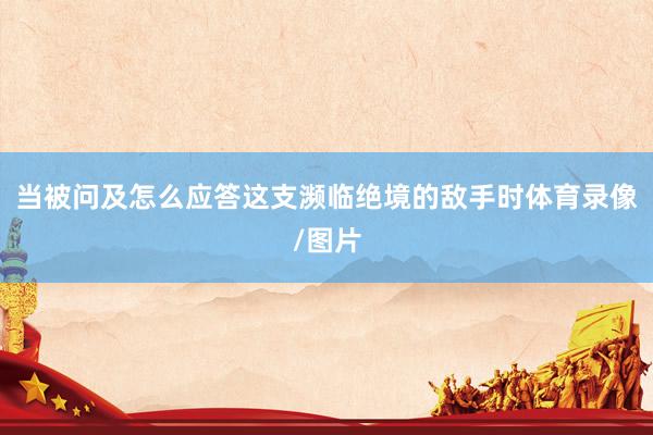当被问及怎么应答这支濒临绝境的敌手时体育录像/图片