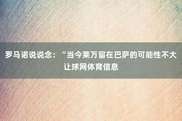 罗马诺说说念:“当今莱万留在巴萨的可能性不大让球网体育信息