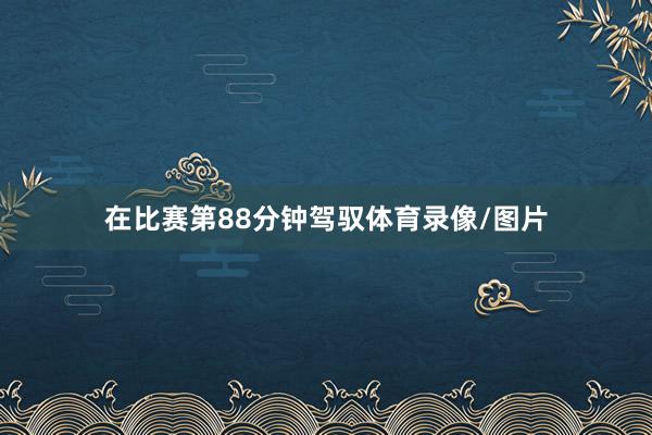 在比赛第88分钟驾驭体育录像/图片