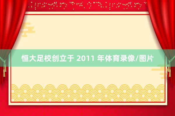 恒大足校创立于 2011 年体育录像/图片