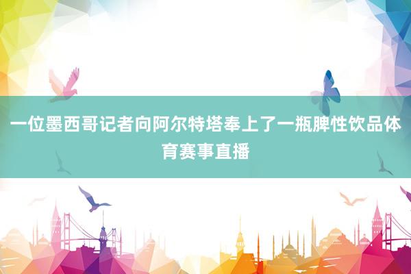 一位墨西哥记者向阿尔特塔奉上了一瓶脾性饮品体育赛事直播