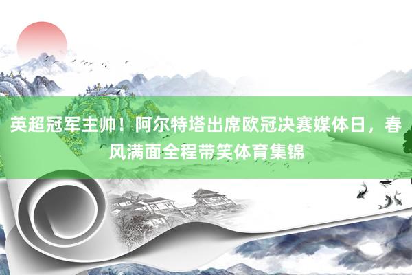 英超冠军主帅！阿尔特塔出席欧冠决赛媒体日，春风满面全程带笑体育集锦