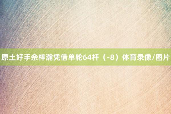 原土好手佘梓瀚凭借单轮64杆（-8）体育录像/图片