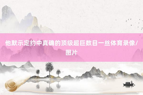 他默示定约中真确的顶级超巨数目一丝体育录像/图片
