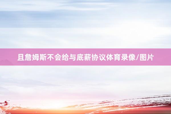 且詹姆斯不会给与底薪协议体育录像/图片