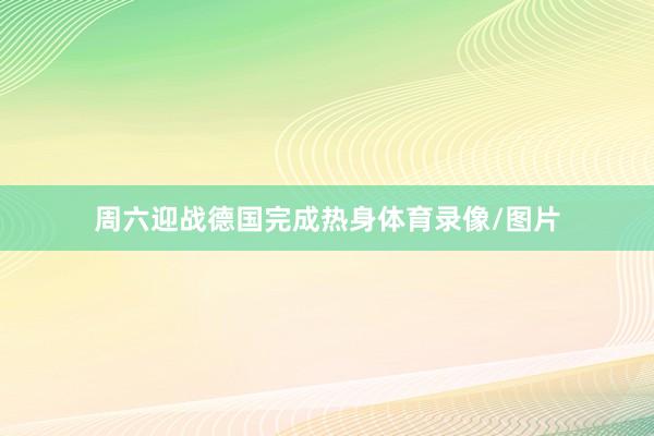 周六迎战德国完成热身体育录像/图片