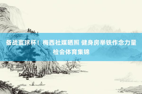 备战寰球杯！梅西社媒晒照 健身房举铁作念力量检会体育集锦