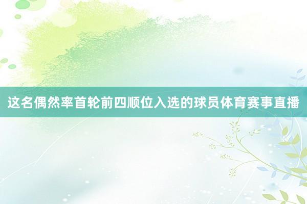 这名偶然率首轮前四顺位入选的球员体育赛事直播