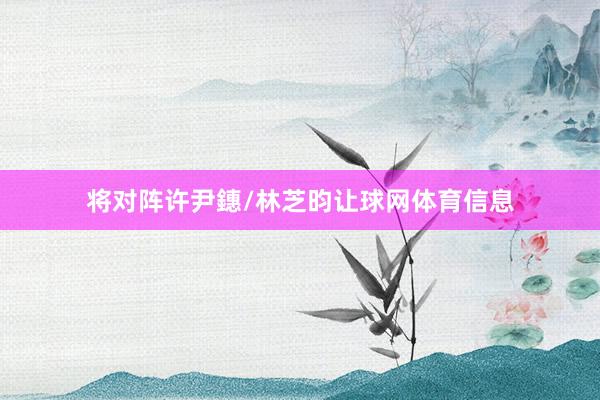 将对阵许尹鏸/林芝昀让球网体育信息