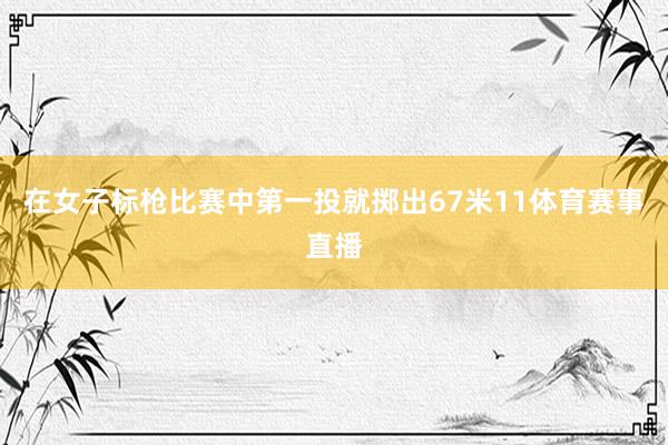 在女子标枪比赛中第一投就掷出67米11体育赛事直播
