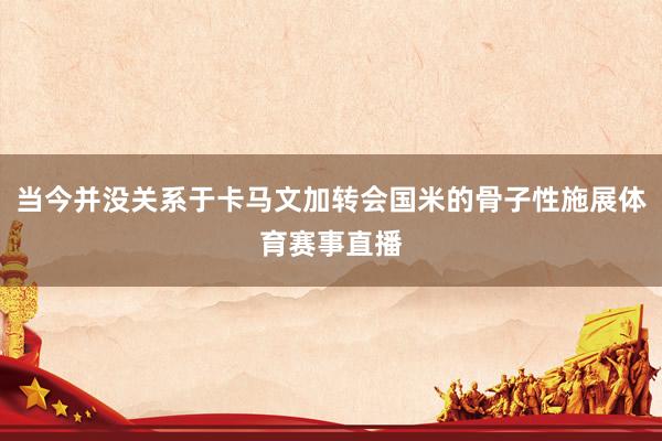当今并没关系于卡马文加转会国米的骨子性施展体育赛事直播