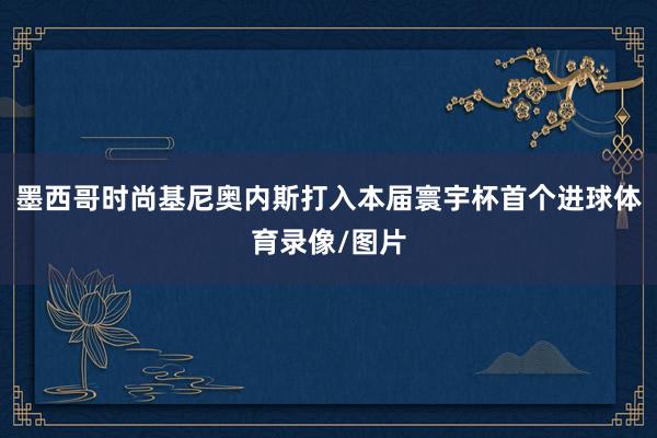 墨西哥时尚基尼奥内斯打入本届寰宇杯首个进球体育录像/图片