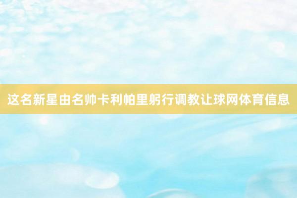 这名新星由名帅卡利帕里躬行调教让球网体育信息